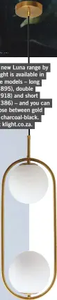  ??  ?? The new Luna range by K Light is available in three models – long (R1 895), double (R1 918) and short (R1 386) – and you can choose between gold and charcoal-black. Visit klight.co.za.