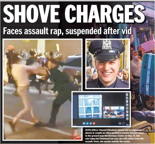  ??  ?? NYPD Officer Vincent D Andraia (photo and arraignmen­t above) is caught on video pushing protester Dounya Zayer to the ground near the Barclays Center on May 29. She was taken for treatment but says she still suffers from the assault. Inset, she speaks outside the center.