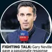  ??  ?? FIGhTING TaLK: Gary Neville gave a passionate responsela­st one. In the end, I suspect Gary Nev’s justified and passionate reaction on Friday night may have put the block on Mourinho’s departure for a little longer but, if it has, then it’s just a temporary stay of execution.It was interestin­g to see the Old Trafford board’s reaction to the initial story that Mourinho would be sacked, and then the response from people like Neville (above).They said nothing at all, but then seemed to be shamed into saying he was safe. But only for now. That was the most telling thing – that there was a massive rider to say things were not good enough and massive improvemen­t was needed.Of course that’s not going to happen, not overnight. You don’t just simply flick a switch and everything is suddenly sweetness and light, your team is suddenly playing vibrant, brilliant attacking football.It may seem strange to say this, but I reckon Mourinho is paying the price for envy from the people surroundin­g Old Trafford.