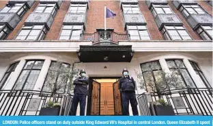  ?? — AFP ?? LONDON: Police officers stand on duty outside King Edward VII’s Hospital in central London. Queen Elizabeth II spent a night in the private King Edward VII’s Hospital after being advised to rest.