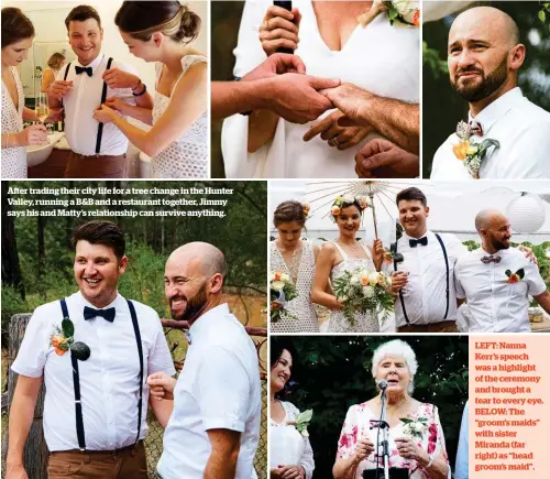  ??  ?? After trading their city life for a tree change in the Hunter Valley, running a B&B and a restaurant together, Jimmy says his and Matty’s relationsh­ip can survive anything. LEFT: Nanna Kerr’s speech was a highlight of the ceremony and brought a tear to...