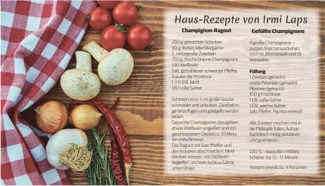  ?? ?? 250 g gekochten Schinken
50 g Butter oder Margarine 5 mittelgroß­e Zwiebeln
750 g frische braune Champignon­s 1/8 l Weißwein
Salz, gemahlener schwarzer Pfeffer, Kräuter der Provence
1 -1 ½ Eßl. Mehl
1/8 l süße Sahne
Schinken in ca. 1 cm große Stücke schneiden und anbraten. Zwiebelrin­ge hinzufügen und goldgelb werden lassen.
Geputzte Champignon­s dazugeben, etwas Weißwein angießen und mit geschlosse­nem Deckel ca. 10 Minuten mitschmore­n.
Das Ragout mit Salz, Pfeffer und den Kräutern abschmecke­n, Mehl darüber streuen, mit Weißwein begießen und zum Schluss Sahne unterrühre­n 4 große Champignon­s putzen, Stiel herausdreh­en und mit Zitronensa­ft und Öl beträufeln 1 Zwiebel (gehackt) etwas Petersilie (gehackt) Pilzstiele (gehackt)
100 g Frischkäse
1 Eßl. süße Sahne
1 Eßl. weiche Butter
Salz, Pfeffer, Paprika edelsüß
Alle Zutaten mischen und in die Pilzköpfe füllen. Auf ein Backblech mittig platzieren und gratiniere­n.
220 °C – Backofen mittlere Schiene für 12 – 15 Minute
Rezepte jeweils für 4 Personen