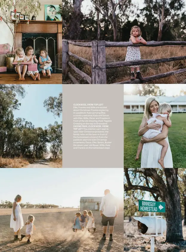  ??  ?? CLOCKWISE, FROM TOP LEFT
Elke, Frankie and Willa are excited about Christmas; Frankie exploring in a paddock; Kate carrying Elke; a country welcome; Kate and Simon with Elke, Willa, Oscar and Frankie in front of the old shearing shed; Yagobie Crossing on the way to Gravesend. FACING PAGE, CLOCKWISE, FROM TOP LEFT The children can’t wait to open their Christmas presents; the family relax on the lawn in front of the homestead; a branch from the paddock adorned with Christmas ornaments; Oscar, Elke, Simon, Buster the seven-year-old Boxer, Willa, Kate and Frankie on the homestead steps.