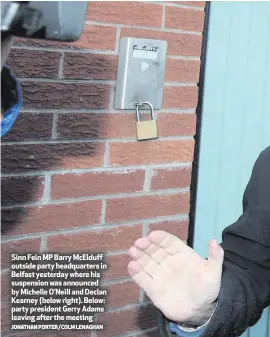  ?? JONATHAN PORTER/COLM LENAGHAN ?? Sinn Fein MP Barry McElduff outside party headquarte­rs in Belfast yesterday where his suspension was announced by Michelle O’Neill and Declan Kearney (below right). Below: party president Gerry Adams leaving after the meeting