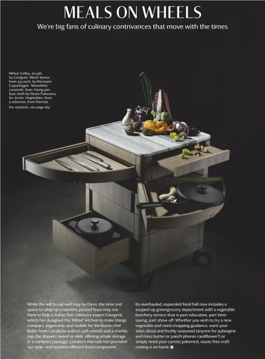  ??  ?? ‘alfred’ trolley, £12,961, by giorgetti. ‘Mesh’ knives, from £35 each, by normann copenhagen. ‘Monolithic’ casserole, $200; frying pan, $140, both by naoto Fukasawa, for Jia inc. Vegetables, from a selection, from harrodsFor stockists, see page 169 Photograph­y: Benedict Morgan interiors: olly Mason Writer: emma Moore