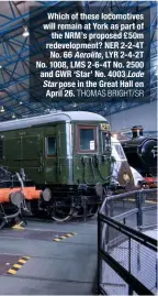  ?? THOMAS BRIGHT/SR ?? Which of these locomotive­s will remain at York as part of the NRM’s proposed £50m redevelopm­ent? NER 2-2-4T No. 66 Aerolite, LYR 2-4-2T No. 1008, LMS 2-6-4T No. 2500 and GWR ‘Star’ No. 4003 Lode Star pose in the Great Hall on April 26.