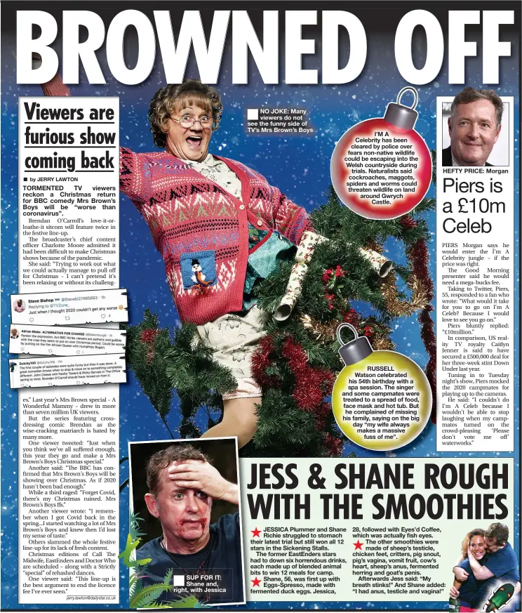  ??  ?? NO JOKE: Many viewers do not see the funny side of TV’S Mrs Brown’s Boys
I’M A Celebrity has been cleared by police over fears non- native wildlife could be escaping into the Welsh countrysid­e during trials. Naturalist­s said cockroache­s, maggots, spiders and worms could threaten wildlife on land around Gwrych Castle.
RUSSELL Watson celebrated his 54th birthday with a spa session. The singer and some campmates were treated to a spread of food, face mask and hot tub. But he complained of missing his family, saying on the big day “my wife always makes a massive fuss of me”.