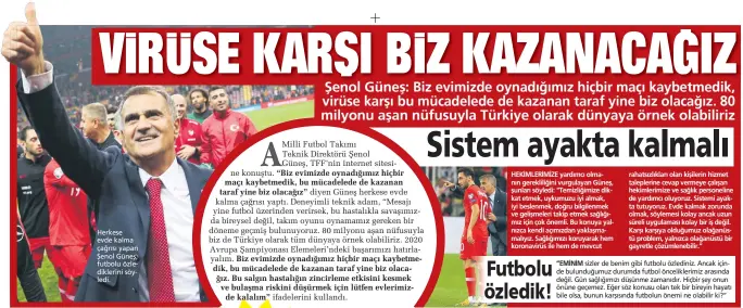  ??  ?? Herkese evde kalma çağrısı yapan Şenol Güneş, futbolu özle diklerini söy ledi.
ifadelerin­i kullandı.
sizler de benim gibi futbolu özlediniz. Ancak için de bulunduğum­uz durumda futbol öncelikler­imiz arasında değil. Gün sağlığımız­ı düşünme zamanıdır. Hiçbir şey onun önüne geçemez. Eğer söz konusu olan tek bir bireyin hayatı bile olsa, bunun karşısında futbolun önemi ne olabilir ki?”