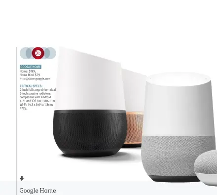  ??  ?? GOOGLE HOME Home: $199; Home Mini: $79 http://store.google.com CRITICAL SPECS: 2-inch full range driver; dual 2-inch passive radiators; compatible with Android 4.2+ and iOS 8.0+; 802.11ac Wi-Fi; 14.3 x 9.64 x 1.8cm; 477g.