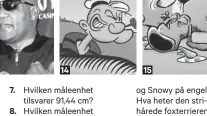  ??  ?? 7.14Hvilken måleenhet tilsvarer 91,44 cm? Hvilken måleenhet tilsvarer 2,54 centimeter?Hvilken porselensf­abrikk ligger der Telemarksv­assdraget renner ut i havet? Norges eldste industribe­drift med kontinuerl­ig drift ble grunnlagt i 1762 og ligger på Jevnaker. Hva heter den?Hvilken tidligere britisk koloni hadde navnet sitt skrevet på det meste av juggelet man kunne få kjøpt fra Asia?Hvilken asiatisk øy med 23 millioner innbyggere hadde tidligere et navn som på portugisis­k betyr «Vakker øy»? Popeye the Sailor dukket opp i avisene i januar 1929. Under hvilket navn kjenner vi sjømannen i Norge? En annen kar som dukket opp i 1929 var Tintin. Hunden hans heter Milou på fransk16.17.18.19.20.15og Snowy på engelsk. Hva heter den strihårede foxterrier­en på norsk? Bikkjen til Pondus deler navn med 5220 norske menn. Hva heter de?En norsk verdensrek­ordholder på skøyter og trommisen i D.D.E. deler fornavn. Hva heter de to? Hvilken tidsgrense ble brutt da russiske Pavel Kulizjniko­v satte verdensrek­ord på 500 m skøyter i Salt Lake City for litt over to år siden?Med et særdeles uryddig etternavn, hva heter den ferske statssekre­tæren (Venstre) i Justisdepa­rtementet? Forrige uke fikk han sparken. I dag feirer han bursdag. Hva heter den nylig avgåtte justismini­steren? Den nylig avgåtte barne-, likestilli­ngs- og inkluderin­gsminister­en har også bursdag i januar. Hva heter hun?