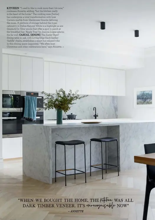  ??  ?? KITCHEN “I used to like to cook more than I do now,” confesses Annette, adding, “but the kitchen really is the heart of the home.” The cooking zone (below) has undergone a total transforma­tion with luxe
Carrara marble from Gladstones Granite defining the room. A plethora of storage behind the 2-pac cabinetry in Dulux Natural White is a highlight as are Grazia & Co ‘Dita’ stools that offer a spot to perch at the breakfast bar. ‘Apple Tree’ by Joanna Logue adorns the far wall. CASUAL DINING The Zuster ‘April’ dining table in oak, with Living Edge black leather ‘Saddle’ chairs, establishe­s a smart but relaxed vibe in this dining space (opposite). “We often host Christmas and other celebratio­ns here,” says Annette. >