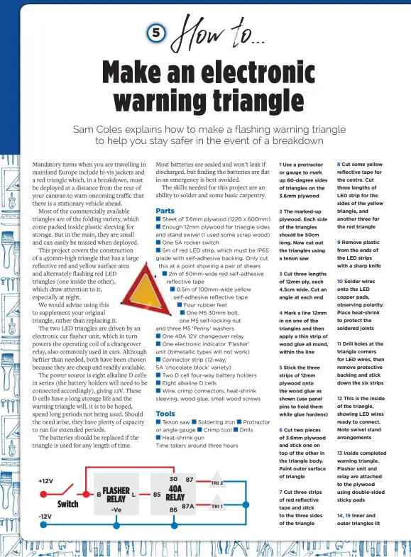  ??  ?? 1 Use a protractor or gauge to mark up 60-degree sides of triangles on the 3.6mm plywood
2 The marked-up plywood. Each side of the triangles should be 50cm long. Now cut out the triangles using a tenon saw
3 Cut three lengths of 12mm ply, each 4.5cm wide. Cut an angle at each end
4 Mark a line 12mm in on one of the triangles and then apply a thin strip of wood glue all round, within the line
5 Stick the three strips of 12mm plywood onto the wood glue as shown (use panel pins to hold them while glue hardens)
6 Cut two pieces of 3.6mm plywood and stick one on top of the other in the triangle body. Paint outer surface of triangle
7 Cut three strips of red reflective tape and stick to the three sides of the triangle 8 Cut some yellow reflective tape for the centre. Cut three lengths of LED strip for the sides of the yellow triangle, and another three for the red triangle
9 Remove plastic from the ends of the LED strips with a sharp knife
10 Solder wires onto the LED copper pads, observing polarity. Place heat-shrink to protect the soldered joints
11 Drill holes at the triangle corners for LED wires, then remove protective backing and stick down the six strips
12 This is the inside of the triangle, showing LED wires ready to connect. Note swivel stand arrangemen­ts
13 Inside completed warning triangle. Flasher unit and relay are attached to the plywood using double-sided sticky pads
14, 15 Inner and outer triangles lit