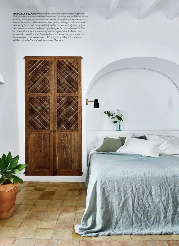  ??  ?? VICTORIA’S ROOM Pared-back beauty defines this bedroom (below), all the better to showcase original terracotta floor tiles and built-in wardrobe doors by Moredesign that are akin to a work of art. Made of reclaimed oak, the doors feature hand-cut strips of wood, salt oxide-aged nails, and brass handles by Giara. “All the materials [used in the renovation] were typical local elements, as were the building techniques,” explains Mercedes. The bed, dressed in a serene sea-foam green bedspread (try the Mira Linen bedcover in Lena Sky from Cultiver) beckons beneath an arch, added in the renovation, that has recessed LED strips for soft light. For a similar wall lamp, try the ‘Brodie’ wall lamp from Mercator.