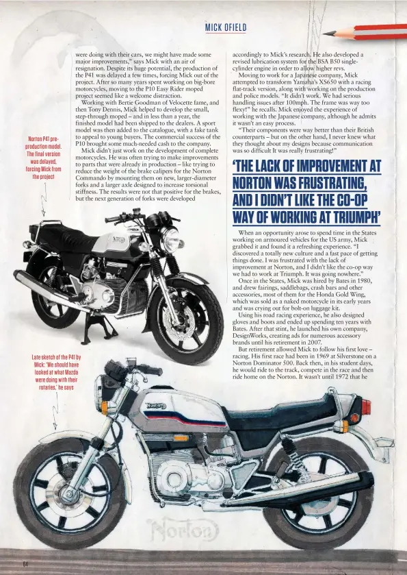  ??  ?? Norton P41 preproduct­ion model. The final version was delayed, forcing Mick from the project
Late sketch of the P41 by Mick: ‘We should have looked at what Mazda were doing with their rotaries,’ he says