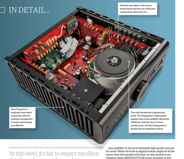  ??  ?? Dan D’agostino’s engineers have done a great job with the heatsink arrangemen­t. It’s both neat-looking and effective
Note the care taken in the circuit board layout and the use of discrete components rather than ICS
The main transforme­r is generously sized. The Progressio­n’s hefty power supply is key to the amplifier delivering 200W per channel into an 8 ohm speaker load, and then being able to double that as impedance halves