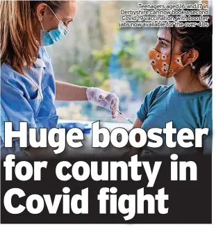  ?? ?? Teenagers aged 16 and 17 in Derbyshire can now book a second Covid-19 vaccinatio­n, with booster jabs now available for the over-40s