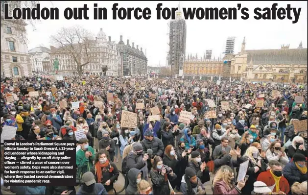  ??  ?? Crowd in London’s Parliament Square pays tribute Sunday to Sarah Everard, a 33-yearold Londoner whose kidnapping and slaying — allegedly by an off-duty police officer — stirred a wave of concern over women’s safety. Cops were also slammed for harsh response to an earlier vigil, where they busted several demonstrat­ors for violating pandemic regs.