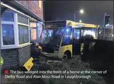  ??  ?? The bus wedged into the front of a home at the corner of Derby Road and Alan Moss Road in Loughborou­gh