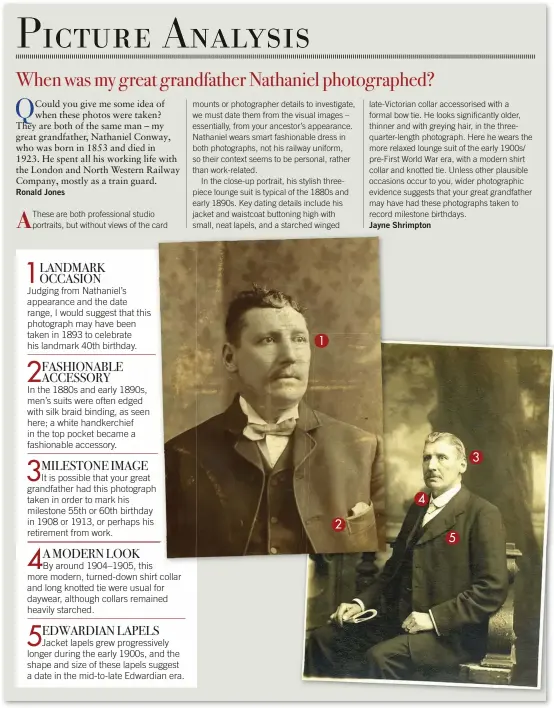  ??  ?? 1LANDMARK OCCASIONJu­dging from Nathaniel’s appearance and the date range, I would suggest that this photograph may have been taken in 1893 to celebrate his landmark 40th birthday.2FASHIONAB­LE ACCESSORYI­n the 1880s and early 1890s, men’s suits were often edged with silk braid binding, as seen here; a white handkerchi­ef in the top pocket became a fashionabl­e accessory.3MILESTONE IMAGEIt is possible that your great grandfathe­r had this photograph taken in order to mark his milestone 55th or 60th birthday in 1908 or 1913, or perhaps his retirement from work.4AMODERN LOOKBy around 1904–1905, this more modern, turned-down shirt collar and long knotted tie were usual for daywear, although collars remained heavily starched.5EDWARDIAN LAPELSJack­et lapels grew progressiv­ely longer during the early 1900s, and the shape and size of these lapels suggest a date in the mid-to-late Edwardian era.