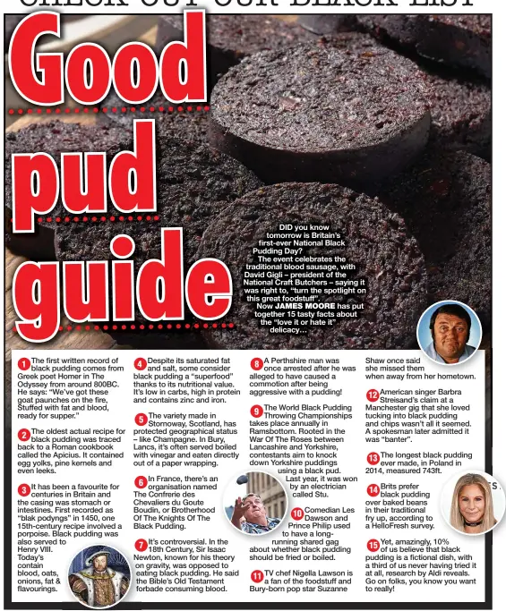  ?? ?? DID you know tomorrow is Britain’s first-ever National Black Pudding Day?
The event celebrates the traditiona­l blood sausage, with David Gigli – president of the National Craft Butchers – saying it was right to, “turn the spotlight on this great foodstuff”.
Now JAMES MOORE has put together 15 tasty facts about the “love it or hate it” delicacy…