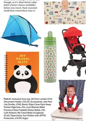  ??  ?? Pack it: clockwise from top, All Over London Print Document Holder, £22.50, Accessoriz­e; Joie Pact Lite Stroller, £140, Boots; Wipe Clean Pack-Away Pocket Highchair, £16, JoJo Maman Bébé; Provence Rose Foldable Water Bottle, £16,
Cath Kidston; My Travel Mate Scrapbook,
£5.60, Paperchase; Sun Shelter with SPF50 Protection, £14.99, Argos