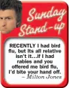  ??  ?? RECENTLY I had bird flu, but its all relative isn’t it… if I had rabies and you offered me bird flu, I’d bite your hand off. – Milton Jones