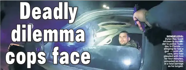  ??  ?? SENSELESS: Dylan Ray Scott refuses to surrender to police Tuesday in Florida — alleging he had a gun — until officers, who had pleaded with him for four minutes, unloaded on him in a fatal barrage as he lunged.