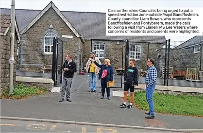  ?? ?? Carmarthen­shire Council is being urged to put a speed restrictio­n zone outside Ysgol Bancffosfe­len. County councillor Liam Bowen, who represents Bancffosfe­len and Pontyberem, made the calls following a visit from Llanelli MS Lee Waters where concerns of residents and parents were highlighte­d.