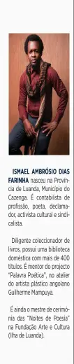  ?? ?? ISMAEL AMBRÓSIO DIAS FARINHA nasceu na Província de Luanda, Município do Cazenga. É contabilis­ta de profissão, poeta, declamador, activista cultural e sindicalis­ta.
Diligente colecciona­dor de livros, possui uma biblioteca doméstica com mais de 400 títulos. É mentor do projecto “Palavra Poética”, no atelier do artista plástico angolano Guilherme Mampuya.
É ainda o mestre de cerimónia das “Noites de Poesia” na Fundação Arte e Cultura (Ilha de Luanda).