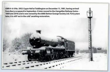  ??  ?? GWR 4-6-0 No. 5952 Cogan Hall at Toddington on December 11, 1981, having arrived from Barry scrapyard in September. It later moved to the Llangollen Railway (twice – 1989 and 2010) and is now owned by the 6880 Betton Grange Society Ltd. Forty years
later, it is still ‘out in the cold’ awaiting restoratio­n.