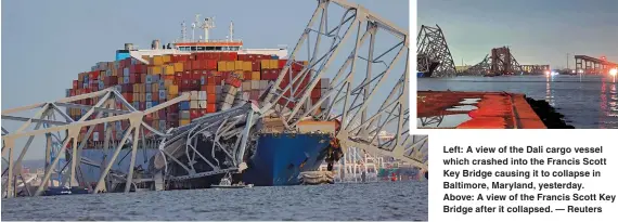  ?? ?? Left: A view of the Dali cargo vessel which crashed into the Francis Scott Key Bridge causing it to collapse in Baltimore, Maryland, yesterday.
Above: A view of the Francis Scott Key Bridge after it collapsed. — Reuters