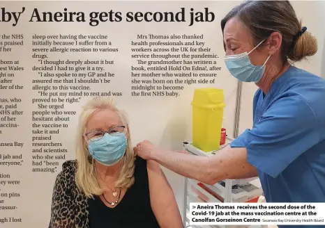  ?? Swansea Bay University Health Board ?? > Aneira Thomas receives the second dose of the Covid-19 jab at the mass vaccinatio­n centre at the Canolfan Gorseinon Centre