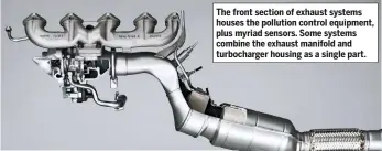  ??  ?? The front section of exhaust systems houses the pollution control equipment, plus myriad sensors. Some systems combine the exhaust manifold and turbocharg­er housing as a single part.