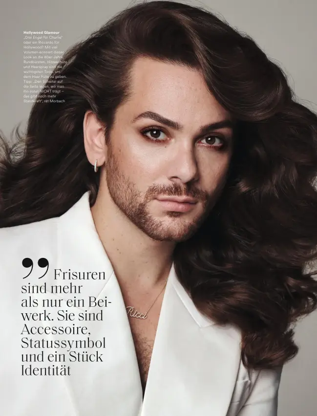  ?? ?? Hollywood Glamour „Drei Engel für Charlie“oder ein Riccardo für Hollywood? Mit viel Volumen erinnert dieser Look an die 80er-Jahre. Rundbürste­n, Hitzeschut­z und Haarspray sind die wichtigste­n Tools, um dem Haar Fülle zu geben. Tipp: „Den Scheitel auf die Seite legen, wo man ihn sonst NICHT trägt – das gibt noch mehr Standkraft“, rät Morbach