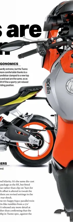  ??  ?? ERGONOMICS
The RS660 is hardly extreme, but the Tuono is made even more comfortabl­e thanks to a broader, taller handlebar clamped to a new top yoke. Footpegs and seat are the same, so as with the Tuono V4 it’ll be a sporty-yet-relaxed riding position.