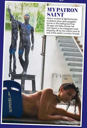  ??  ?? MY PATRON SAINT Hirst’s morbid St Bartholome­w sculpture (plus gold goggles) looms in the background as 26-year-old Katie shows her own figure in an Instagram post, stripping off by the indoor pool at one of the artist’s London homes.