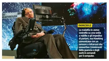  ??  ?? La malattia lo aveva costretto su una sedia a rotelle e gli impediva di parlare, ma Hawking comunicava con un sensore a infrarossi che convertiva i movimenti della guancia e degli occhi in comandi per il computer.