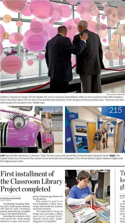  ?? STAFF PHOTOS BY TIM BARBER STAFF PHOTO BY DOUG STRICKLAND ?? Children’s Hospital at Erlanger CEO Don Mueller, left, and Co-Chairman Grady Williams reflect on the successes of their effort Sunday in front of the donor wall on the first floor of the new Kennedy Outpatient Center during a community preview party. “There are more than 6,000 people who donated to this,” Mueller said. Left: Marshall Mae Hennessee, 5, discovers “Sally” the tow truck on the second floor of the Kennedy Outpatient Center. Right: The England family tours the second-floor patient rooms decorated with photograph­s. From left are Melissa England, Madison England and Ron England, back center. Cecile Laine labels donated books in English teacher Katelyn Dix’s classroom at The Howard School on Saturday. Dix’s classroom is the first to receive a donation of books and furnished reading nooks from the activist organizati­on Moms for Social Justice’s Classroom Library Project.