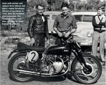  ??  ?? Peter with mentor and sponsor Harry Gibson and Harry’s highly developed Vincent at Caversham in 1953. Note the modified rear suspension. The standard brakes were later swapped for Manx Norton components.