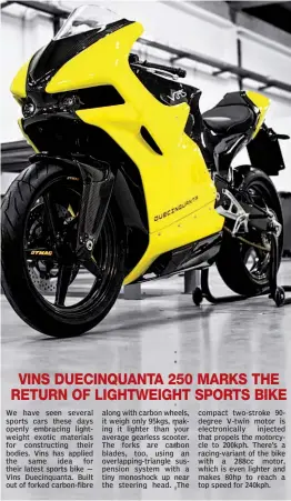  ??  ?? We have seen several sports cars these days openly embracing lightweigh­t exotic materials for constructi­ng their bodies. Vins has applied the same idea for their latest sports bike — Vins Duecinquan­ta. Built out of forked carbon- fibre along with...