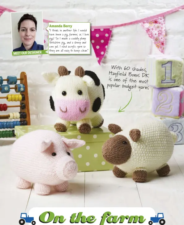  ??  ?? MEET OUR DESIGNER Amanda Berry“I think in another life I would have been a pig farmer, as I love pigs! So I made a cuddly plump Yorkshire pig, and a sheep and cow pal. I used acrylic yarn so they are all easy to keep clean.” With 60 shades, Hayfield Bonus DK is one of the most popular budget yarns