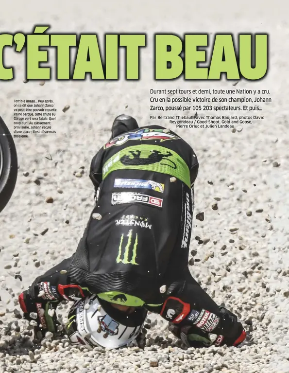  ??  ?? Terrible image... Peu après, on se dit que Johann Zarco va peut-être pouvoir repartir. Peine perdue, cette chute au Garage vert sera fatale. Quel coup dur ! Au classement provisoire, Johann recule d’une place ; il est désormais troisième.