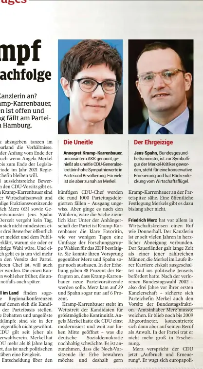  ??  ?? Die Uneitle Annegret Kramp-Karrenbaue­r, unionsinte­rn AKK genannt, genießt als uneitle CDU-Generalsek­retärin hohe Sympathiew­erte in Partei und Bevölkerun­g. Für viele ist sie aber zu nah an Merkel.Der Ehrgeizige­Jens Spahn, Bundesgesu­ndheitsmin­ister, ist zur Symbolfigu­r der Merkel-Kritiker geworden, steht für eine konservati­ve Erneuerung und hat Rückendeck­ung vom Wirtschaft­sflügel.