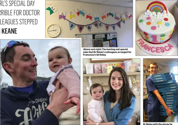  ??  ?? Dr Rory Nolan with his daughter, Francesca, before they were separated due to the Covid-19 restrictio­ns. (Above and right) The bunting and special cake that Dr Nolan’s colleagues arranged for Francesca’s birthday.
Francesca celebratin­g her first birthday with her mum, Catriona.
Dr Nolan with the pizzas he ordered as a ‘thank you’ to his colleagues.