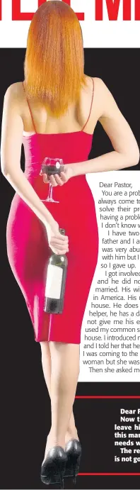  ?? ?? Dear F.E.,
Now that you know that the man is married, leave him alone. Get out of his life. Evidently, this man just wants a woman to meet his sexual needs while his wife is away.
The relationsh­ip that you are having with him is not going to get you anywhere. This man wants sex from you, but you want his money. And he is not going to roll out his money to you as often as you would like. That is why you call him tight.
You did not say whether you have a job. You don’t give the impression that you are working. Get yourself a job and get out of this man’s way.
Pastor