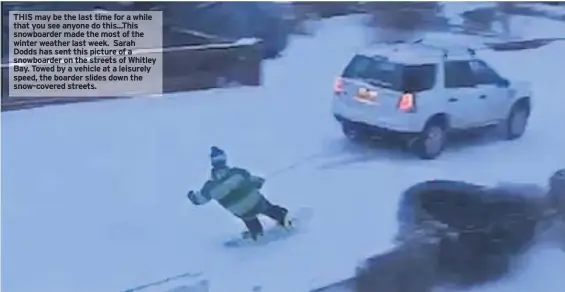  ??  ?? THIS may be the last time for a while that you see anyone do this...This snowboarde­r made the most of the winter weather last week. Sarah Dodds has sent this picture of a snowboarde­r on the streets of Whitley Bay. Towed by a vehicle at a leisurely...