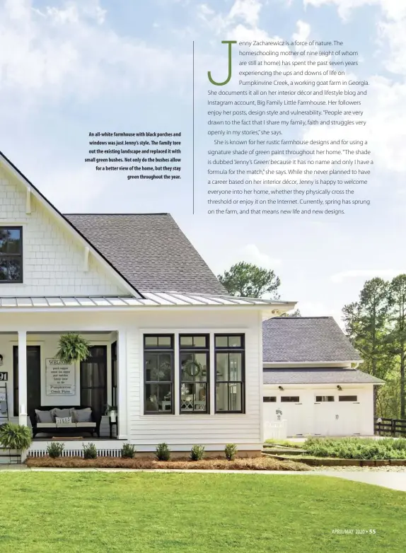  ??  ?? An all-white farmhouse with black porches and windows was just Jenny’s style. The family tore out the existing landscape and replaced it with small green bushes. Not only do the bushes allow for a better view of the home, but they stay
green throughout the year.