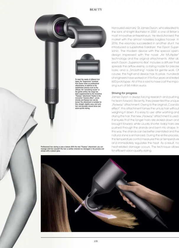  ??  ?? To meet the needs of different hair types, the “Supersonic” hairdryer from Dyson relies on profession­al attachment­s. In addition to the establishe­d classics such as the diffuser, the “smoothing nozzle” or the gentle airflow, the range has been supplement­ed by the innovative “Flyaway” attachment.thanks to the innovative “Coanda effect”, unruly strands and flyaway hair can be tamed.the attachment is suitable for fine, straight, slightly wavy, and curly hair and provides natural shine and salon-quality styling.
Profession­al hair styling is now a breeze. With the new “Flyaway” attachment, you can manage wild hair yourself.the hair is neither strained nor damaged in the process and shines with a natural glow.