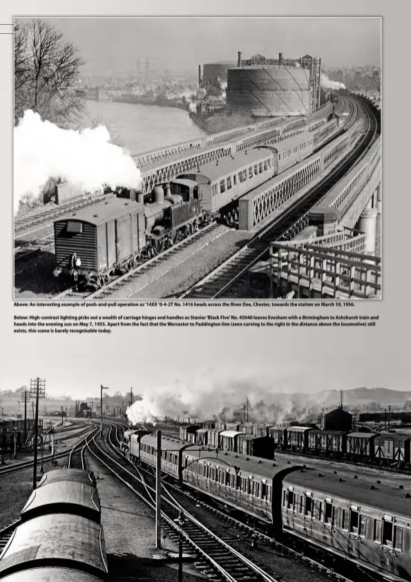  ??  ?? Above: An interestin­g example of push-and-pull operation as ‘14XX ’0-4-2T No. 1416 heads across the River Dee, Chester, towards the station on March 10, 1956.
Below: High-contrast lighting picks out a wealth of carriage hinges and handles as Stanier ‘Black Five’ No. 45040 leaves Evesham with a Birmingham to Ashchurch train and heads into the evening sun on May 7, 1955. Apart from the fact that the Worcester to Paddington line (seen curving to the right in the distance above the locomotive) still exists, this scene is barely recognisab­le today.