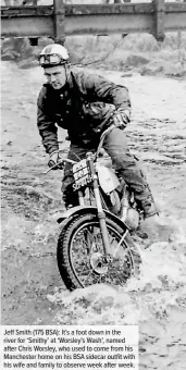  ??  ?? Jeff Smith (175 BSA): It’s a foot down in the river for ‘Smithy’ at ‘Worsley’s Wash’, named after Chris Worsley, who used to come from his Manchester home on his BSA sidecar outfit with his wife and family to observe week after week.